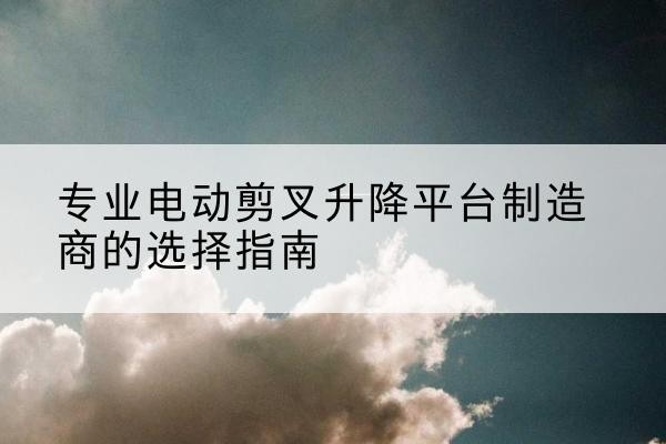 北关电动剪叉升降平台厂家-专业电动剪叉升降平台制造商的选择指南