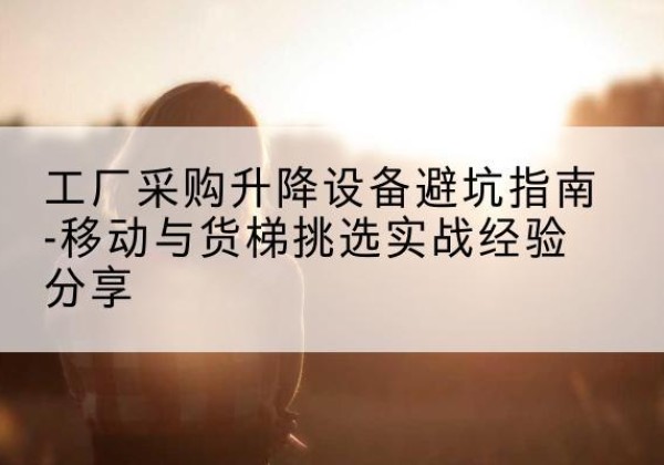 北关移动式升降机怎么选-工厂采购升降设备避坑指南-移动与货梯挑选实战经验分享