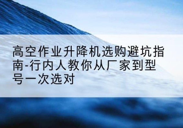 北关升降平台厂家-高空作业升降机选购避坑指南-行内人教你从厂家到型号一次选对