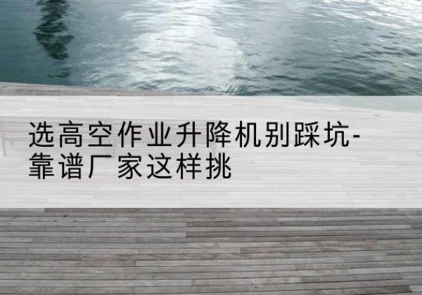 北关剪叉式升降机厂家-选高空作业升降机别踩坑-靠谱厂家这样挑