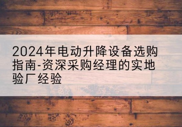 北关电动剪叉升降平台厂家-2024年电动升降设备选购指南-资深采购经理的实地验厂经验