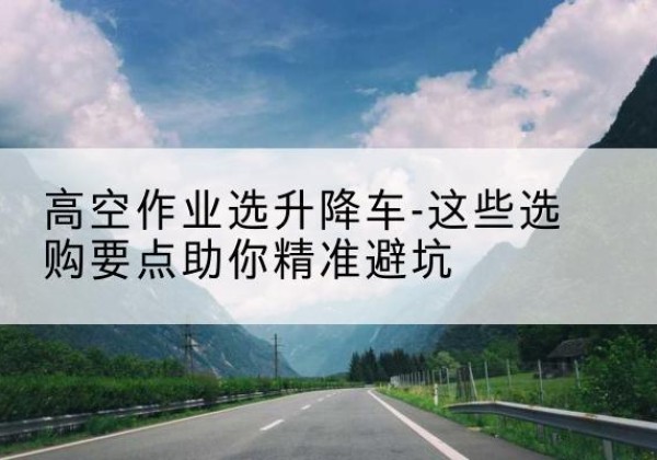 北关升降车厂家-高空作业选升降车-这些选购要点助你*避坑