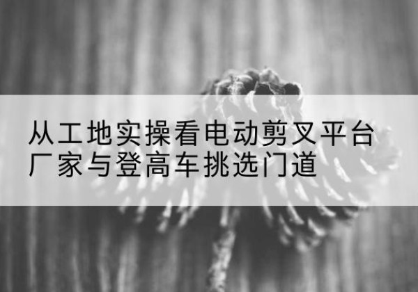 北关电动剪叉升降平台厂家-从工地实操看电动剪叉平台厂家与登高车挑选门道