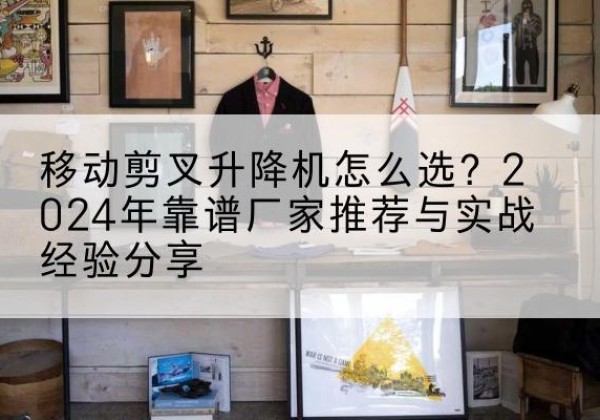 北关升降平台厂家推荐-移动剪叉升降机怎么选？2024年靠谱厂家推荐与实战经验分享