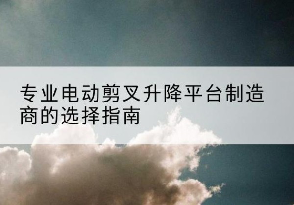北关电动剪叉升降平台厂家-专业电动剪叉升降平台制造商的选择指南